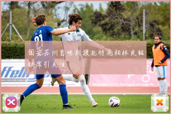 国安苏州首练新援孔特亮相林良铭缺席引关注